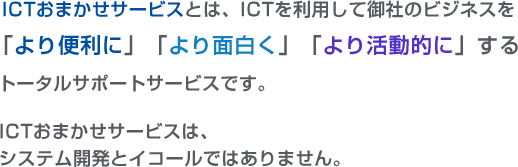 ICTおまかせサービスとはICTを利用して御社のビジネスを「より便利に」「より面白く」「より活動的に」するトータルサポートサービスです。ICTおまかせサービスは、システム開発とイコールではありません。