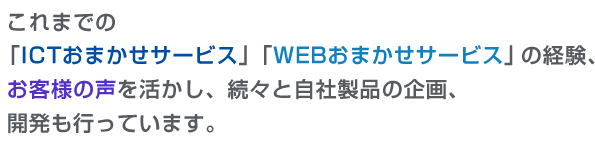 製品紹介：これまでのICTおまかせサービス、WEBおまかせサービスの経験、お客様の声を活かし続々と自社製品の企画、開発も行っています。