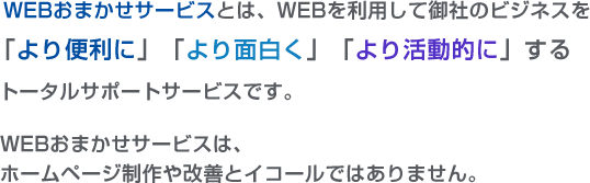 WEBおまかせサービスとはWEBを利用して御社のビジネスを「より便利に」「より面白く」「より活動的に」するトータルサポートサービスです。WEBおまかせサービスは、ホームページ制作や改善とイコールではありません。